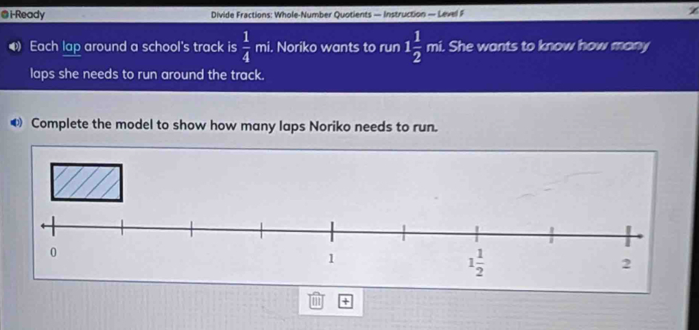 i-Ready Divide Fractions: Whole-Number Quotients — Instruction — Level F
4 Each lap around a school's track is  1/4 mi i. Noriko wants to run 1 1/2 mi. i. She wants to know how many
laps she needs to run around the track.
◀Complete the model to show how many laps Noriko needs to run.
+