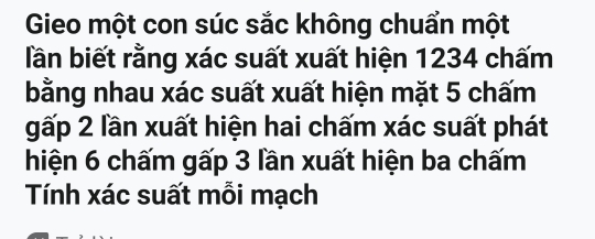 Gieo một con súc sắc không chuẩn một 
lần biết rằng xác suất xuất hiện 1234 chấm 
bằng nhau xác suất xuất hiện mặt 5 chấm 
gấp 2 lần xuất hiện hai chấm xác suất phát 
hiện 6 chấm gấp 3 lần xuất hiện ba chấm 
Tính xác suất mỗi mạch