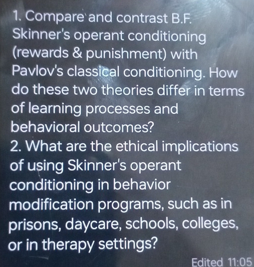 Compare and contrast B.F. 
Skinner's operant conditioning 
(rewards & punishment) with 
Pavlov's classical conditioning. How 
do these two theories differ in terms 
of learning processes and 
behavioral outcomes? 
2. What are the ethical implications 
of using Skinner's operant 
conditioning in behavior 
modification programs, such as in 
prisons, daycare, schools, colleges, 
or in therapy settings? 
Edited 11:05