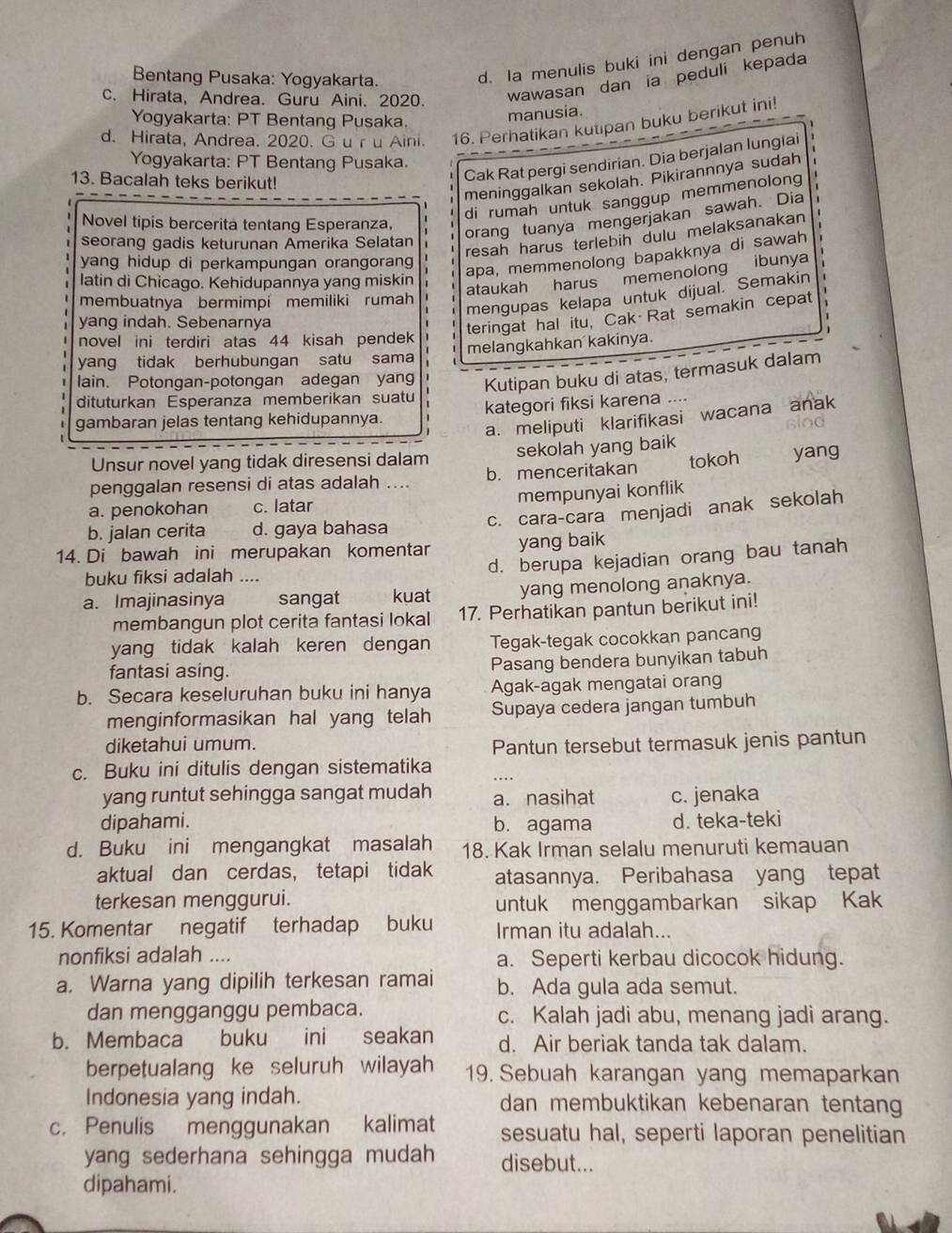 Bentang Pusaka: Yogyakarta.
d. Ia menulis buki ini dengan penuh
c. Hirata, Andrea. Guru Aini. 2020. wawasan dan ia peduli kepada
Yogyakarta: PT Bentang Pusaka.
manusia.
d. Hirata, Andrea. 2020. G u r u Aini. 16. Perhatikan kutipan buku berikut ini!
Yogyakarta: PT Bentang Pusaka.
meninggalkan sekolah. Pikirannnya sudah
13. Bacalah teks berikut!
Cak Rat pergi sendirian. Dia berjalan lungiai
di rumah untuk sanggup memmenolong
Novel tipis bercerita tentang Esperanza,
orang tuanya mengerjakan sawah. Dia
seorang gadis keturunan Amerika Selatan
resah harus terlebin dulu melaksanakan
yang hidup di perkampungan orangoran 
apa, memmenolong bapakknya di sawah
latin di Chicago. Kehidupannya yang miskin
ataukah harus memenolong ibunya
mengupas kelapa untuk dijual. Semakin
membuatnya bermimpi memiliki rumah 、
yang indah. Sebenarnya
teringat hal itu, Cak Rat semakin cepat
novel ini terdiri atas 44 kisah pendek 1
yang tidak berhubungan satu sama melangkahkan kakinya.
lain. Potongan-potongan adegan yang Kutipan buku di atas, termasuk dalam
dituturkan Esperanza memberikan suatu
gambaran jelas tentang kehidupannya. kategori fiksi karena ....
a. meliputi klarifikasi wacana anak
o o
Unsur novel yang tidak diresensi dalam sekolah yang baik
penggalan resensi di atas adalah .... b. menceritakan tokoh yang
mempunyai konflik
a. penokohan c. latar
c. cara-cara menjadi anak sekolah
b. jalan cerita d. gaya bahasa
14. Di bawah ini merupakan komentar yang baik
d. berupa kejadian orang bau tanah
buku fiksi adalah ....
a. Imajinasinya sangat kuat yang menolong anaknya.
membangun plot cerita fantasi lokal 17. Perhatikan pantun berikut ini!
yang tidak kalah keren dengan Tegak-tegak cocokkan pancang
fantasi asing. Pasang bendera bunyikan tabuh
b. Secara keseluruhan buku ini hanya Agak-agak mengatai orang
menginformasikan hal yang telah Supaya cedera jangan tumbuh
diketahui umum. Pantun tersebut termasuk jenis pantun
c. Buku ini ditulis dengan sistematika
….
yang runtut sehingga sangat mudah a. nasihat c. jenaka
dipahami. b. agama d. teka-teki
d. Buku ini mengangkat masalah 18. Kak Irman selalu menuruti kemauan
aktual dan cerdas， tetapi tidak atasannya. Peribahasa yang tepat
terkesan menggurui. untuk menggambarkan sikap Kak
15. Komentar negatif terhadap buku Irman itu adalah...
nonfiksi adalah .... a. Seperti kerbau dicocok hidung.
a. Warna yang dipilih terkesan ramai b. Ada gula ada semut.
dan mengganggu pembaca. c. Kalah jadi abu, menang jadi arang.
b. Membaca buku  ini seakan d. Air beriak tanda tak dalam.
berpetualang ke seluruh wilayah 19. Sebuah karangan yang memaparkan
Indonesia yang indah. dan membuktikan kebenaran tentang
c. Penulis menggunakan kalimat sesuatu hal, seperti laporan penelitian
yang sederhana sehingga mudah disebut...
dipahami.