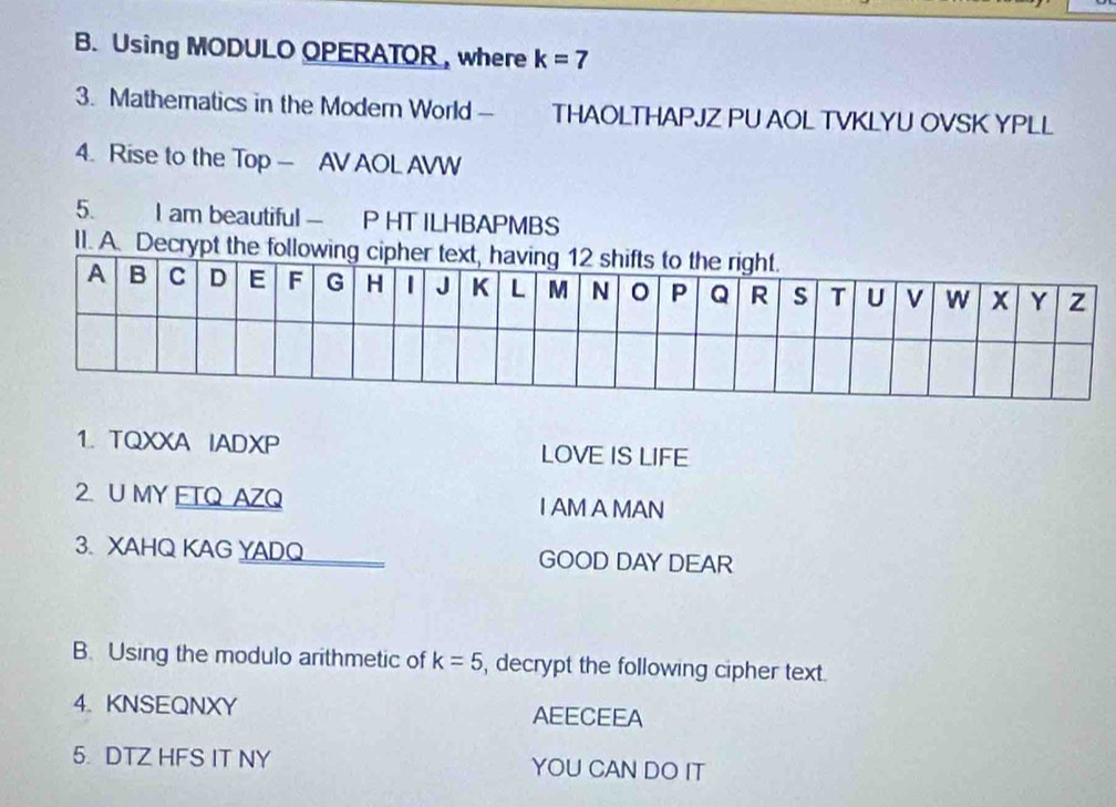 Using MODULO OPERATOR , where k=7
3. Mathematics in the Modern World - THAOLTHAPJZ PU AOL TVKLYU OVSK YPLL 
4. Rise to the Top — AV AOL AVW 
5. I am beautiful — P HT ILHBAPMBS 
II. A. Decrypt th 
1. TQXXA IADXP LOVE IS LIFE 
2. U MY ETQ AZQ I AM A MAN 
3. XAHQ KAG YADQ GOOD DAY DEAR 
B. Using the modulo arithmetic of k=5 , decrypt the following cipher text. 
4. KNSEQNXY AEECEEA 
5. DTZ HFS IT NY YOU CAN DO IT