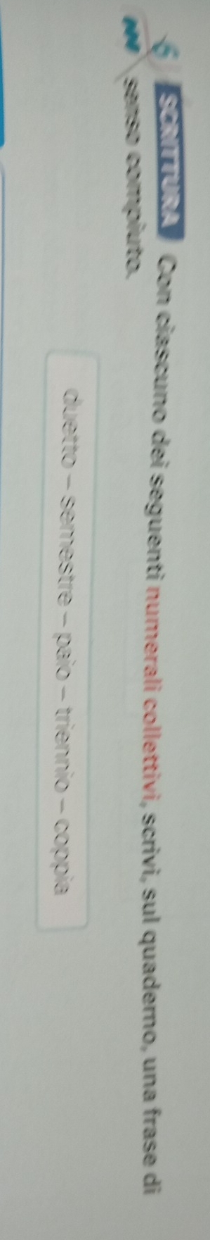 So Con ciascuno dei seguenti numerali collettivi, scrivi, sul quaderno, una frase di 
senso compiuto. 
duetto - semestre - paio - triennio - coppia