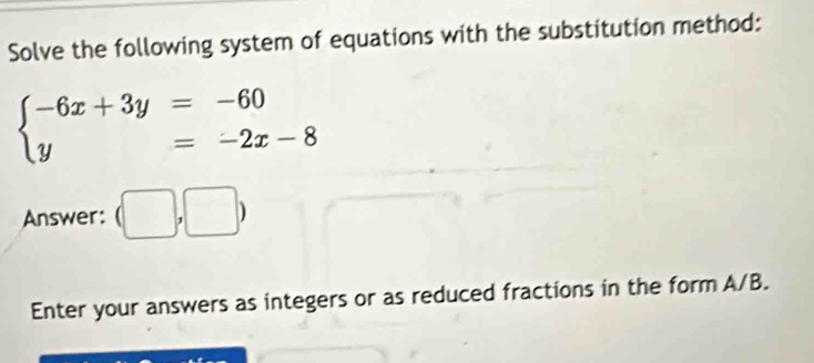 Solve the following system of equations with the substitution method:
beginarrayl -6x+3y=-60 y=-2x-8endarray.
Answer: (□ ,□ )
Enter your answers as integers or as reduced fractions in the form A/B.