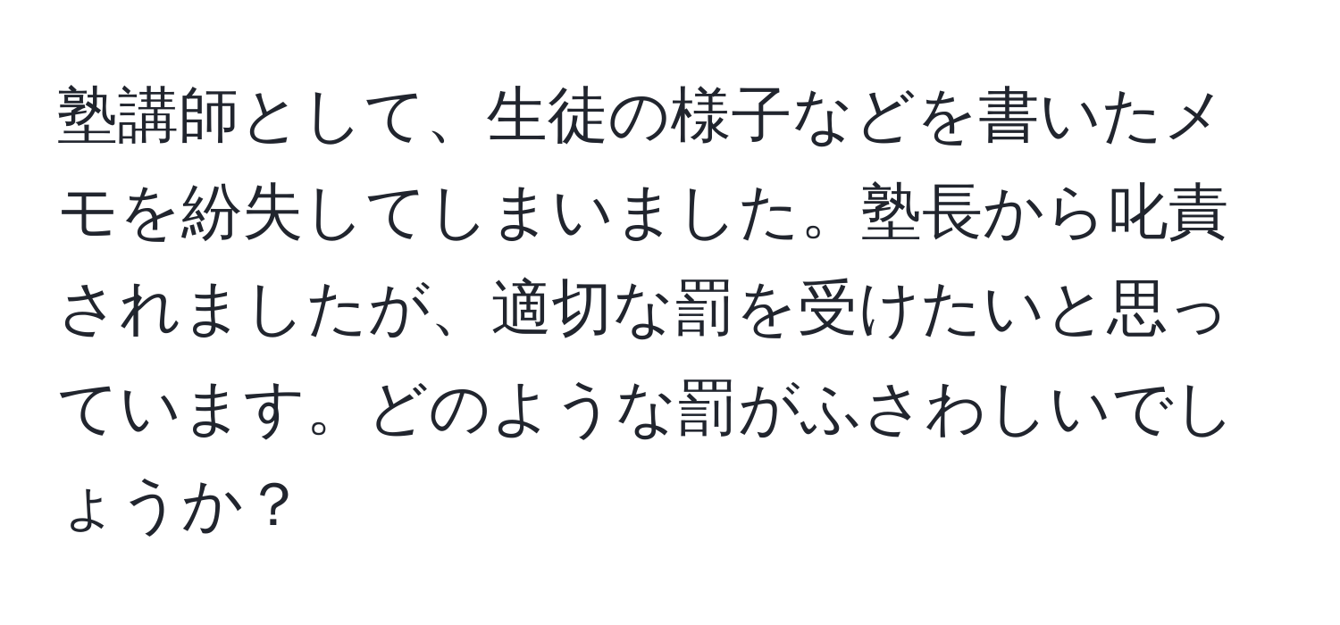 塾講師として、生徒の様子などを書いたメモを紛失してしまいました。塾長から叱責されましたが、適切な罰を受けたいと思っています。どのような罰がふさわしいでしょうか？