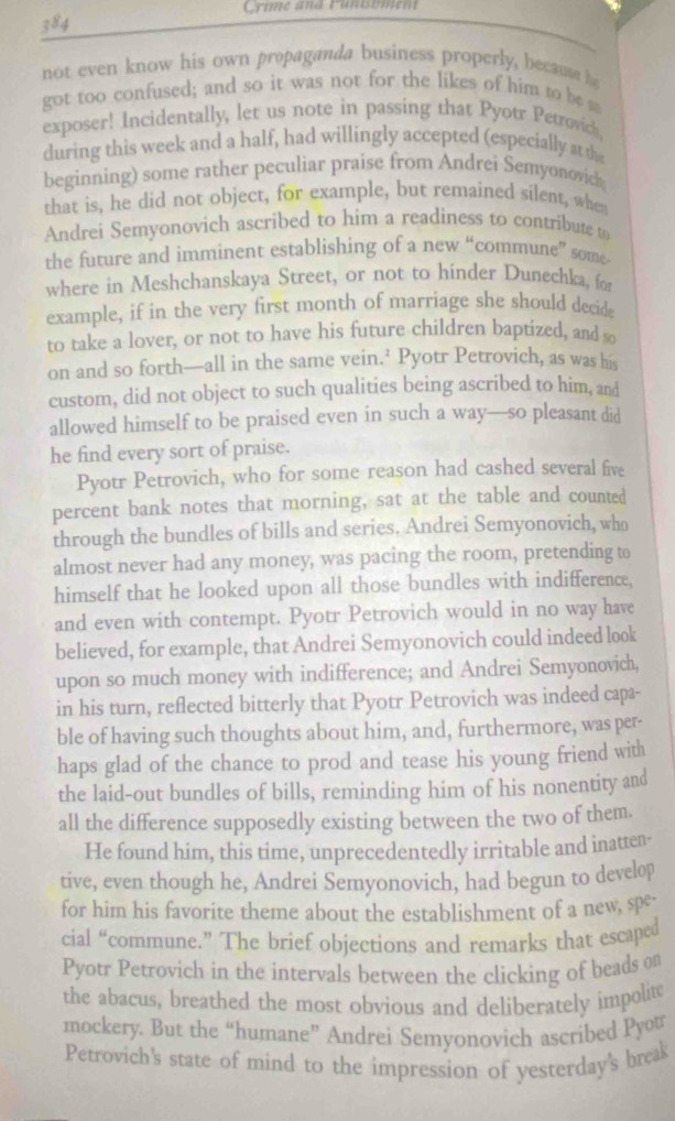 Crime and Funtument
384
not even know his own propaganda business properly, because 
got too confused; and so it was not for the likes of him to be s
exposer! Incidentally, let us note in passing that Pyotr Petrovich.
during this week and a half, had willingly accepted (especially at the
beginning) some rather peculiar praise from Andrei Semyonovick
that is, he did not object, for example, but remained silent, when
Andrei Semyonovich ascribed to him a readiness to contribute to
the future and imminent establishing of a new “commune” some
where in Meshchanskaya Street, or not to hinder Dunechka, for
example, if in the very first month of marriage she should decide
to take a lover, or not to have his future children baptized, and so
on and so forth—all in the same vein.’ Pyotr Petrovich, as was his
custom, did not object to such qualities being ascribed to him, and
allowed himself to be praised even in such a way—so pleasant did
he find every sort of praise.
Pyotr Petrovich, who for some reason had cashed several five
percent bank notes that morning, sat at the table and counted
through the bundles of bills and series. Andrei Semyonovich, who
almost never had any money, was pacing the room, pretending to
himself that he looked upon all those bundles with indifference,
and even with contempt. Pyotr Petrovich would in no way have
believed, for example, that Andrei Semyonovich could indeed look
upon so much money with indifference; and Andrei Semyonovich,
in his turn, reflected bitterly that Pyotr Petrovich was indeed capa-
ble of having such thoughts about him, and, furthermore, was per-
haps glad of the chance to prod and tease his young friend with
the laid-out bundles of bills, reminding him of his nonentity and
all the difference supposedly existing between the two of them.
He found him, this time, unprecedentedly irritable and inatten-
tive, even though he, Andrei Semyonovich, had begun to develop
for him his favorite theme about the establishment of a new, spe-
cial “commune.” The brief objections and remarks that escaped
Pyotr Petrovich in the intervals between the clicking of beads on
the abacus, breathed the most obvious and deliberately impolite
mockery. But the “humane” Andrei Semyonovich ascribed Pyot
Petrovich's state of mind to the impression of yesterday's break