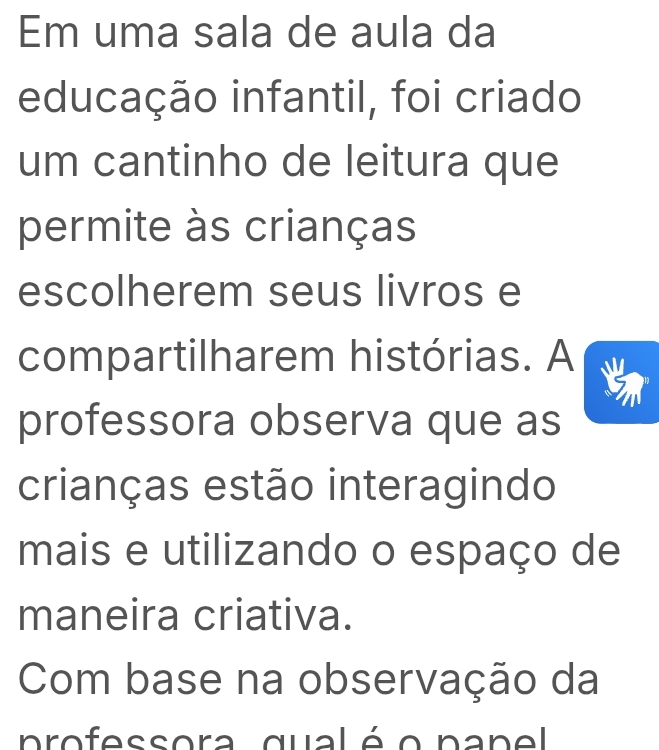 Em uma sala de aula da 
educação infantil, foi criado 
um cantinho de leitura que 
permite às crianças 
escolherem seus livros e 
compartilharem histórias. A 
professora observa que as 
crianças estão interagindo 
mais e utilizando o espaço de 
maneira criativa. 
Com base na observação da 
professora qualé o pane