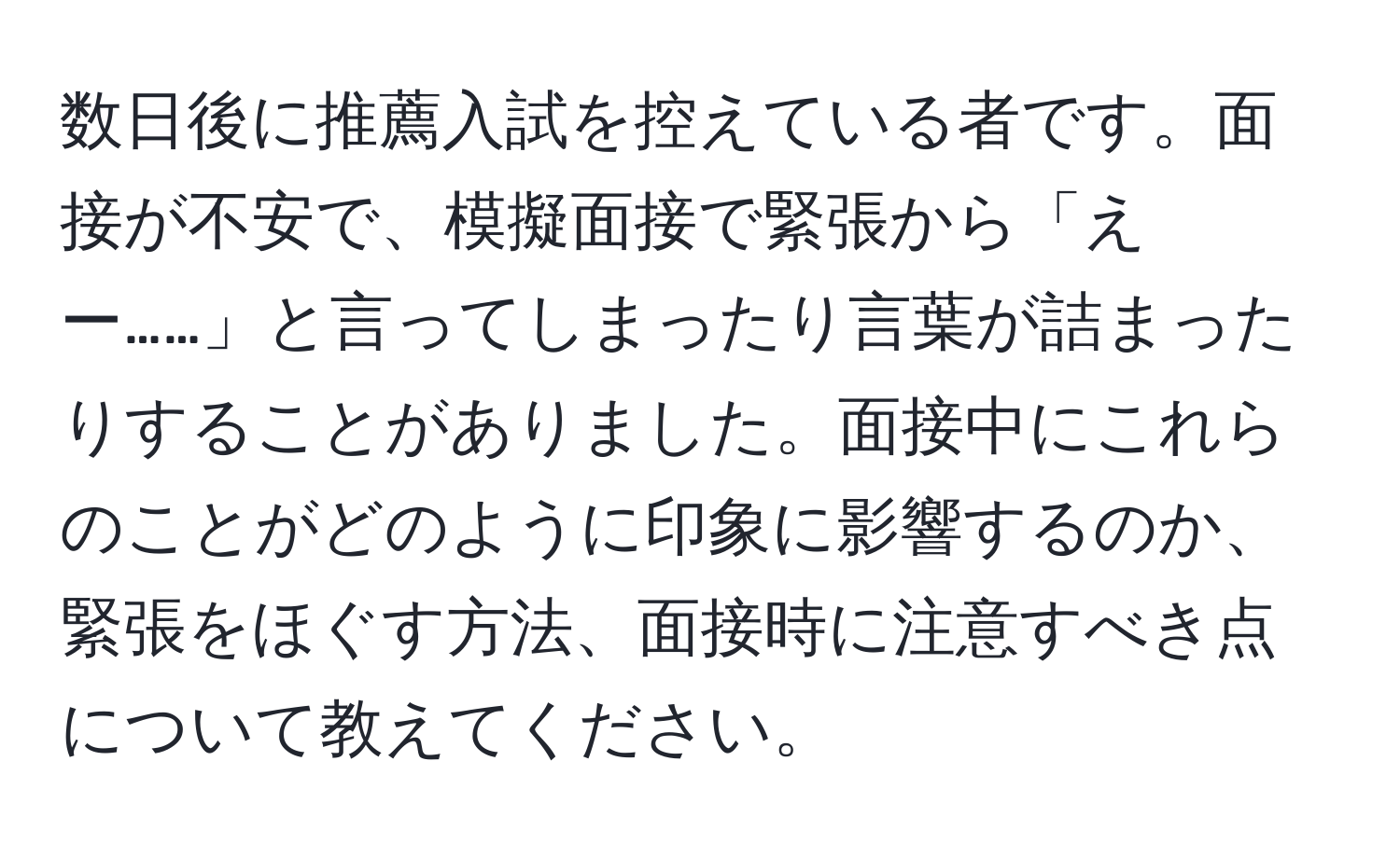 数日後に推薦入試を控えている者です。面接が不安で、模擬面接で緊張から「えー……」と言ってしまったり言葉が詰まったりすることがありました。面接中にこれらのことがどのように印象に影響するのか、緊張をほぐす方法、面接時に注意すべき点について教えてください。