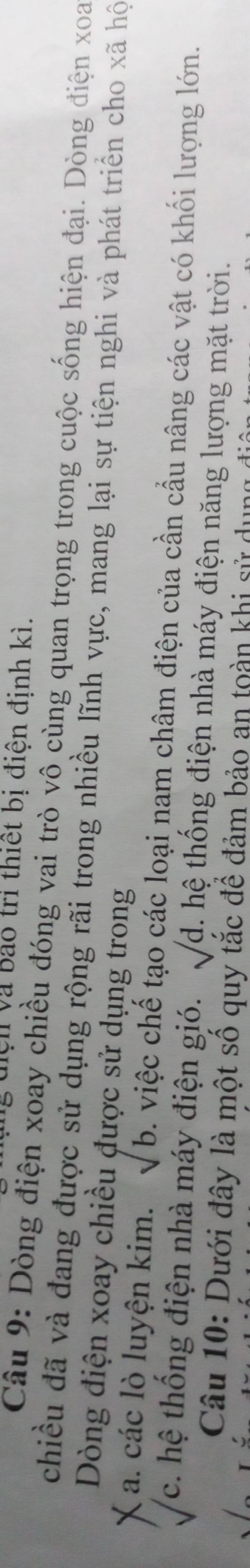 Vện và bao trì thiết bị điện định kì.
Câu 9: Dòng điện xoay chiều đóng vai trò vô cùng quan trọng trong cuộc sống hiện đại. Dòng điện xoa
chiều đã và đang được sử dụng rộng rãi trong nhiều lĩnh vực, mang lại sự tiện nghi và phát triển cho xã hộ
Dòng điện xoay chiều được sử dụng trong
a. các lò luyện kim. sqrt(b). việc chế tạo các loại nam châm điện của cần cầu nâng các vật có khối lượng lớn.
c. hệ thống điện nhà máy điện gió. sqrt(d) h th ng điện nhà máy điện năng lượng mặt trời.
Câu 10: Dưới đây là một số quy tắc để đảm bảo an toàn khi sử dụng