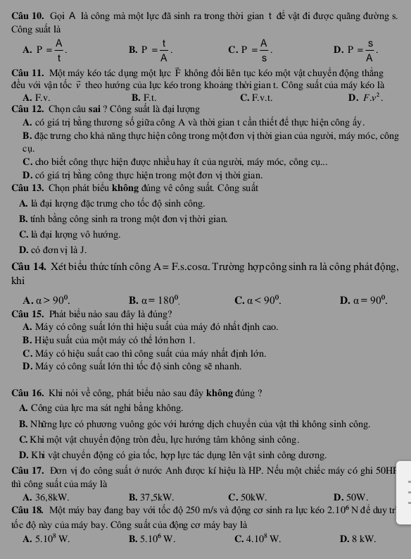 Gọi A là công mà một lực đã sinh ra trong thời gian t để vật đi được quãng đường s.
Công suất là
A. P= A/t . B. P= t/A . C. P= A/s . D. P= S/A .
Câu 11. Một máy kéo tác dụng một lực F không đổi liên tục kéo một vật chuyển động thẳng
đều với vận tốc ỹ theo hướng của lực kéo trong khoảng thời gian t. Công suất của máy kéo là
A. F.v. B. F.t. C. F.v.t. D. F.v^2.
Câu 12. Chọn câu sai ? Công suất là đại lượng
A. có giá trị bằng thương số giữa công A và thời gian t cần thiết để thực hiện công ấy.
B. đặc trưng cho khả năng thực hiện công trong một đơn vị thời gian của người, máy móc, công
cụ.
C. cho biết công thực hiện được nhiều hay ít của người, máy móc, công cụ...
D. có giá trị bằng công thực hiện trong một đơn vị thời gian.
Câu 13. Chọn phát biểu không đúng vê công suất. Công suất
A. là đại lượng đặc trưng cho tốc độ sinh công.
B. tính bằng công sinh ra trong một đơn vị thời gian.
C. là đại lượng vô hướng.
D. có đơn vị là J.
Câu 14. Xét biểu thức tính công A=F. s.cosα. Trường hợp công sinh ra là công phát động,
khi
A. alpha >90^0. B. alpha =180°. C. alpha <90^0. D. alpha =90^0.
Câu 15. Phát biểu nào sau đây là đúng?
A. Máy có công suất lớn thì hiệu suất của máy đó nhất định cao.
B. Hiệu suất của một máy có thể lớn hơn 1.
C. Máy có hiệu suất cao thì công suất của máy nhất định lớn.
D. Máy có công suất lớn thì tốc độ sinh công sẽ nhanh.
Câu 16. Khi nói về công, phát biểu nào sau đây không đúng ?
A. Công của lực ma sát nghi bằng không.
B. Những lực có phương vuông góc với hướng dịch chuyển của vật thì không sinh công.
C. Khi một vật chuyển động tròn đều, lực hướng tâm không sinh công.
D. Khi vật chuyển động có gia tốc, hợp lực tác dụng lên vật sinh công dương.
Câu 17. Đơn vị đo công suất ở nước Anh được kí hiệu là HP. Nếu một chiếc máy có ghi 50HP
thì công suất của máy là
A. 36,8kW. B. 37 ,5kW. C. 50kW. D. 50W.
Câu 18. Một máy bay đang bay với tốc độ 250 m/s và động cơ sinh ra lực kéo 2.10^6 N đề duy tr
đốc độ này của máy bay. Công suất của động cơ máy bay là
A. 5.10^8W. B. 5.10^6W. C. 4.10^8W. D. 8 kW.