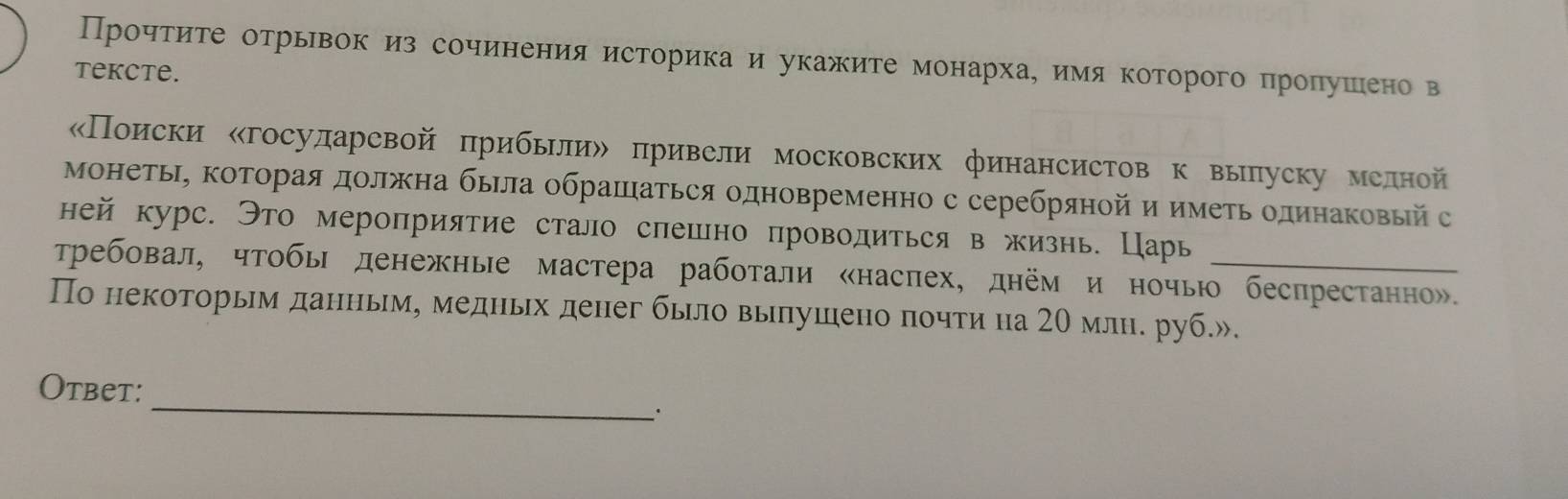 Прочтиете отрьвок из сочинения историка и укажите монархаеимя которого пролушеено в 
tekcte. 
«Поиски ‖госуларевой πрибьлиル привели московских финансистов к вылуску мелной 
монетьΙ, Κоторая должна быΙла обрашаться одновременно с серебряной и иметь одинаΚовый с 
ней курс. Это мероприятие стало слешно проводиться в жизнь. Царь 
Требовал, чтобь денежные мастера работали «насπех, днём и ночью беспрестанно». 
По некоторьηм данньм, медньх денег бьло вылушено πочти на 20 млн. руб.». 
_ 
Otbet: