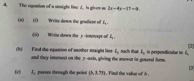 The equation of a straight line L_1 is given as 2x-4y-17=0. 
(a) (i) Write down the gradient of L_1. 
(ii) Write down the y-intercept of L_1. 
[2] 
(b) Find the equation of another straight line L_2 such that L_2 is perpendicular to L_1
and they intersect on the y-axis, giving the answer in general form. 
[3] 
(c) L_2 passes through the point (b,5.75). Find the value of b.