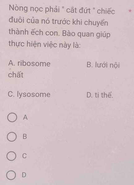 Nòng nọc phải " cắt đứt " chiếc *
đuôi của nó trước khi chuyển
thành ếch con. Bào quan giúp
thực hiện việc này là:
A. ribosome B. lưới nội
chất
C. lysosome D. ti thể.
A
B
C
D