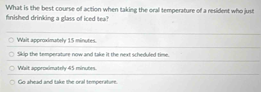 What is the best course of action when taking the oral temperature of a resident who just
fnished drinking a glass of iced tea?
Wait approximately 15 minutes.
Skip the temperature now and take it the next scheduled time.
Wait approximately 45 minutes.
Go ahead and take the oral temperature.