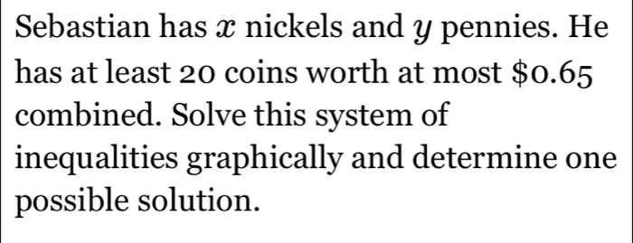 Sebastian has x nickels and y pennies. He 
has at least 20 coins worth at most $0.65
combined. Solve this system of 
inequalities graphically and determine one 
possible solution.