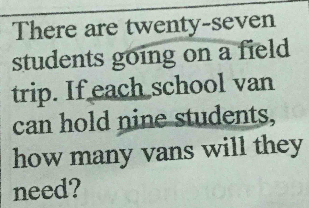 There are twenty-seven 
students going on a field 
trip. If each school van 
can hold nine students, 
how many vans will they 
need?