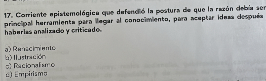 Corriente epistemológica que defendió la postura de que la razón debía sen
principal herramienta para llegar al conocimiento, para aceptar ideas después
haberlas analizado y criticado.
a) Renacimiento
b) Ilustración
c) Racionalismo
d) Empirismo