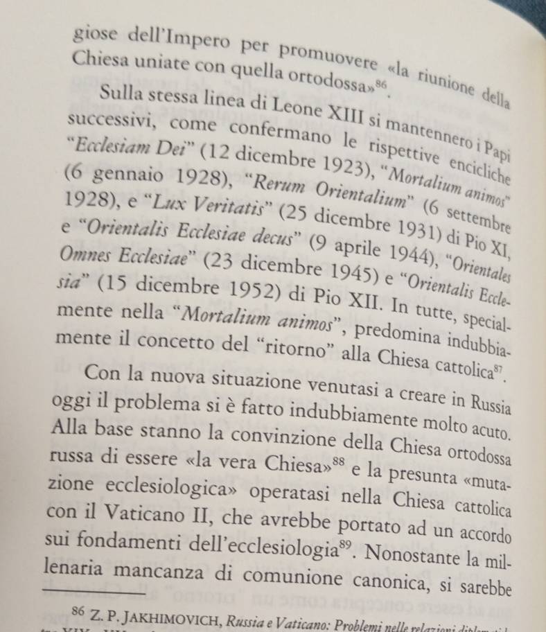 giose dell'Impero per promuovere «la riunione della 
Chiesa uniate con quella orto dossas^(86). 
Sulla stessa linea di Leone XIII si mantennero i Papi 
successivi, come confermano le rispettive encicliche 
“Ecclesiam Dei” (12 dicembre 1923), “Mortalium animos” 
(6 gennaio 1928), “Rerum Orientalium” (6 settembre 
1928), e “Lux Veritatis” (25 dicembre 1931) di Pio XI, 
e “Orientalis Ecclesiae decus” (9 aprile 1944), “Orientales 
Omnes Ecclesiae” (23 dicembre 1945) e “Orientalis Eccle- 
sia'' (15 dicembre 1952) di Pio XII. In tutte, special. 
mente nella “Mortalium animos”, predomina indubbia- 
mente il concetto del “ritorno” alla Chiesa cattolica”. 
Con la nuova situazione venutasi a creare in Russia 
oggi il problema si è fatto indubbiamente molto acuto. 
Alla base stanno la convinzione della Chiesa ortodossa 
russa di essere «la vera Chiesa» 88 e la presunta «muta- 
zione ecclesiologica» operatasi nella Chiesa cattolica 
con il Vaticano II, che avrebbe portato ad un accordo 
sui fondamenti dell’ecclesić 0log ia^(89). Nonostante la mil- 
_lenaria mancanza di comunione canonica, si sarebbe
86 Z. P. JAKHIMOVICH, Russia e Vaticano: Problemi nelle relazion de