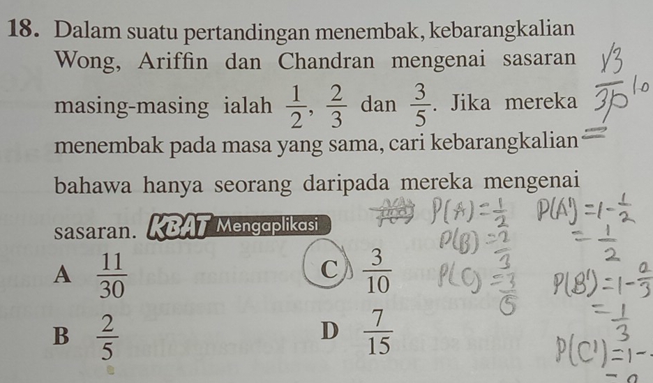 Dalam suatu pertandingan menembak, kebarangkalian
Wong, Ariffin dan Chandran mengenai sasaran
masing-masing ialah  1/2 ,  2/3  dan  3/5 . Jika mereka
menembak pada masa yang sama, cari kebarangkalian
bahawa hanya seorang daripada mereka mengenai
sasaran. KBAT Mengaplikasi
A  11/30 
C  3/10 
B  2/5 
D  7/15 