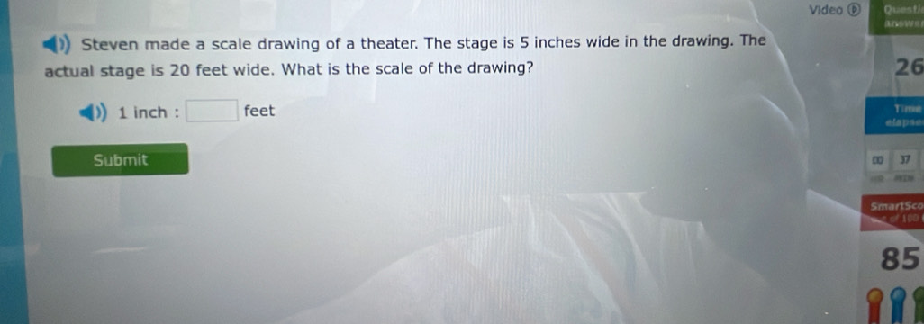 Video ⓟ QuestJ 
( 
Steven made a scale drawing of a theater. The stage is 5 inches wide in the drawing. The 
actual stage is 20 feet wide. What is the scale of the drawing?
26
1 inch : □ feet
Time 
elapse 
Submit 37 
SmartSco

85