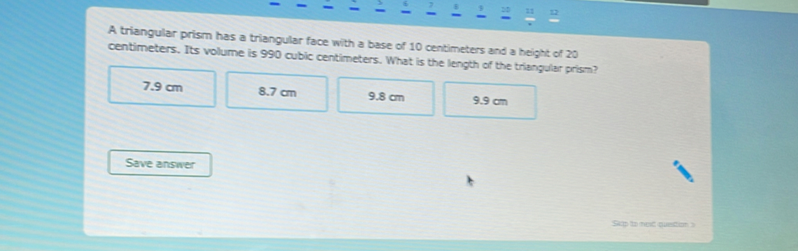 a s 9 2D 12
- -
A triangular prism has a triangular face with a base of 10 centimeters and a height of 20
centimeters. Its volume is 990 cubic centimeters. What is the length of the triangular prism?
7.9 cm 8.7 cm 9.8 cm 9.9 cm
Save answer
Stp to mext question