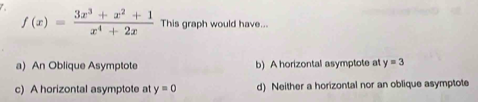 f(x)= (3x^3+x^2+1)/x^4+2x  This graph would have...
a) An Oblique Asymptote b) A horizontal asymptote at y=3
c) A horizontal asymptote at y=0 d) Neither a horizontal nor an oblique asymptote