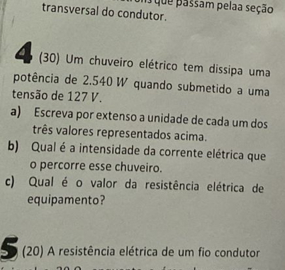 que passam pelaa seção 
transversal do condutor. 
(30) Um chuveiro elétrico tem dissipa uma 
potência de 2.540 W quando submetido a uma 
tensão de 127 V. 
a) Escreva por extenso a unidade de cada um dos 
três valores representados acima. 
b) Qual é a intensidade da corrente elétrica que 
o percorre esse chuveiro. 
c) Qual é o valor da resistência elétrica de 
equipamento? 
5 (20) A resistência elétrica de um fio condutor