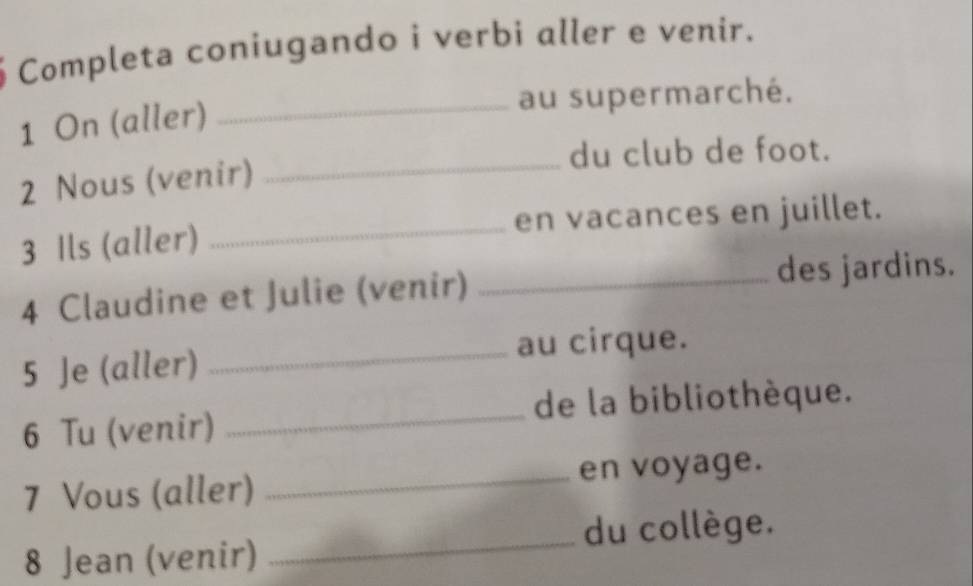 Completa coniugando i verbi aller e venir. 
_au supermarché. 
1 On (aller) 
_du club de foot. 
2 Nous (venir) 
3 Ils (aller) _en vacances en juillet. 
4 Claudine et Julie (venir) _des jardins. 
5 Je (aller) _au cirque. 
de la bibliothèque. 
6 Tu (venir) 
_ 
7 Vous (aller) _en voyage. 
8 Jean (venir) _du collège.