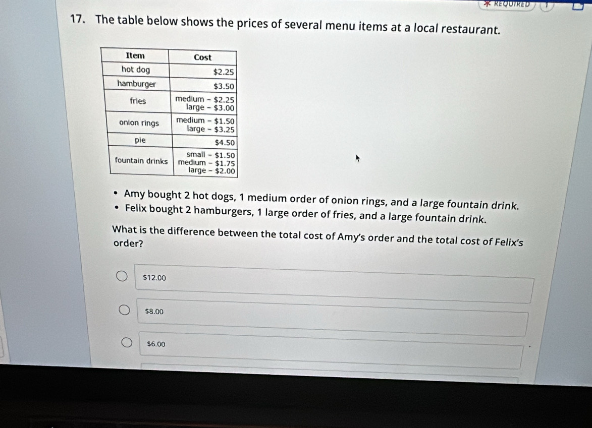 The table below shows the prices of several menu items at a local restaurant.
Amy bought 2 hot dogs, 1 medium order of onion rings, and a large fountain drink.
Felix bought 2 hamburgers, 1 large order of fries, and a large fountain drink.
What is the difference between the total cost of Amy's order and the total cost of Felix's
order?
$12.00
$8.00
$6.00