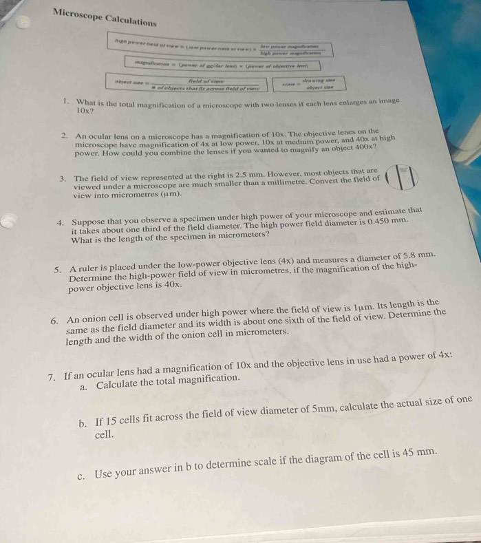 Microscope Calculations 
high power held of view .. Liaw power held of view ! ' 
high power magnification Nav pamer magification 
magnification = (power of gpMlar lens) × (power of objective lem) 
=bject siee == # of objects that fit across field of view field of view srale = deawing si== object sine 
1. What is the total magnification of a microscope with two lenses if each lens enlarges an image
10x? 
2. An ocular lens on a microscope has a magnification of 10x. The objective lenes on the 
microscope have magnification of 4x at low power, 10x at medium power, and 40x at high 
power. How could you combine the lenses if you wanted to magnify an object 400x? 
3. The field of view represented at the right is 2.5 mm. However, most objects that are 
viewed under a microscope are much smaller than a millimetre. Convert the field of 
view into micrometres (μm). 
4. Suppose that you observe a specimen under high power of your microscope and estimate that 
it takes about one third of the field diameter. The high power field diameter is 0.450 mm. 
What is the length of the specimen in micrometers? 
5. A ruler is placed under the low-power objective lens (4x) and measures a diameter of 5.8 mm. 
Determine the high-power field of view in micrometres, if the magnification of the high- 
power objective lens is 40x. 
6. An onion cell is observed under high power where the field of view is 1μm. Its length is the 
same as the field diameter and its width is about one sixth of the field of view. Determine the 
length and the width of the onion cell in micrometers. 
7. If an ocular lens had a magnification of 10x and the objective lens in use had a power of 4x : 
a. Calculate the total magnification. 
b. If 15 cells fit across the field of view diameter of 5mm, calculate the actual size of one 
cell. 
c. Use your answer in b to determine scale if the diagram of the cell is 45 mm.