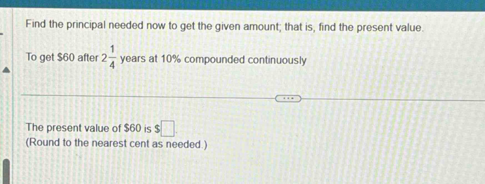 Find the principal needed now to get the given amount; that is, find the present value. 
To get $60 after 2 1/4  years at 10% compounded continuously 
The present value of $60 is $□. 
(Round to the nearest cent as needed.)