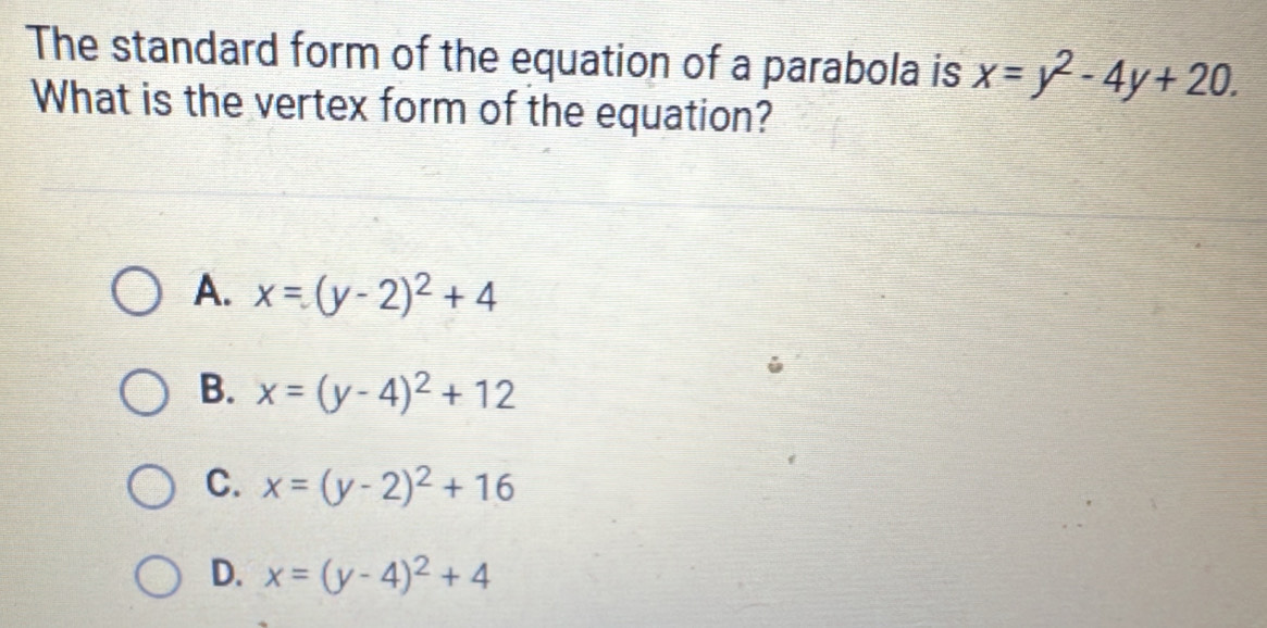 The standard form of the equation of a parabola is x=y^2-4y+20. 
What is the vertex form of the equation?
A. x=(y-2)^2+4
B. x=(y-4)^2+12
C. x=(y-2)^2+16
D. x=(y-4)^2+4