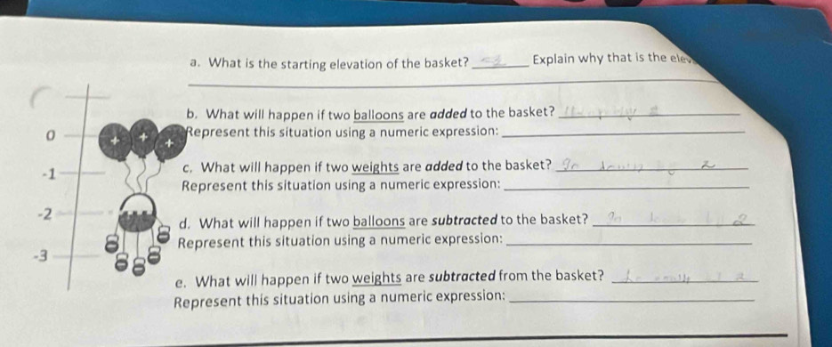 What is the starting elevation of the basket? _Explain why that is the ele 
_ 
_ 
_ 
b. What will happen if two balloons are added to the basket?_ 
Represent this situation using a numeric expression:_ 
c. What will happen if two weights are added to the basket?_ 
Represent this situation using a numeric expression:_ 
d. What will happen if two balloons are subtracted to the basket?_ 
epresent this situation using a numeric expression:_ 
. What will happen if two weights are subtracted from the basket?_ 
epresent this situation using a numeric expression:_