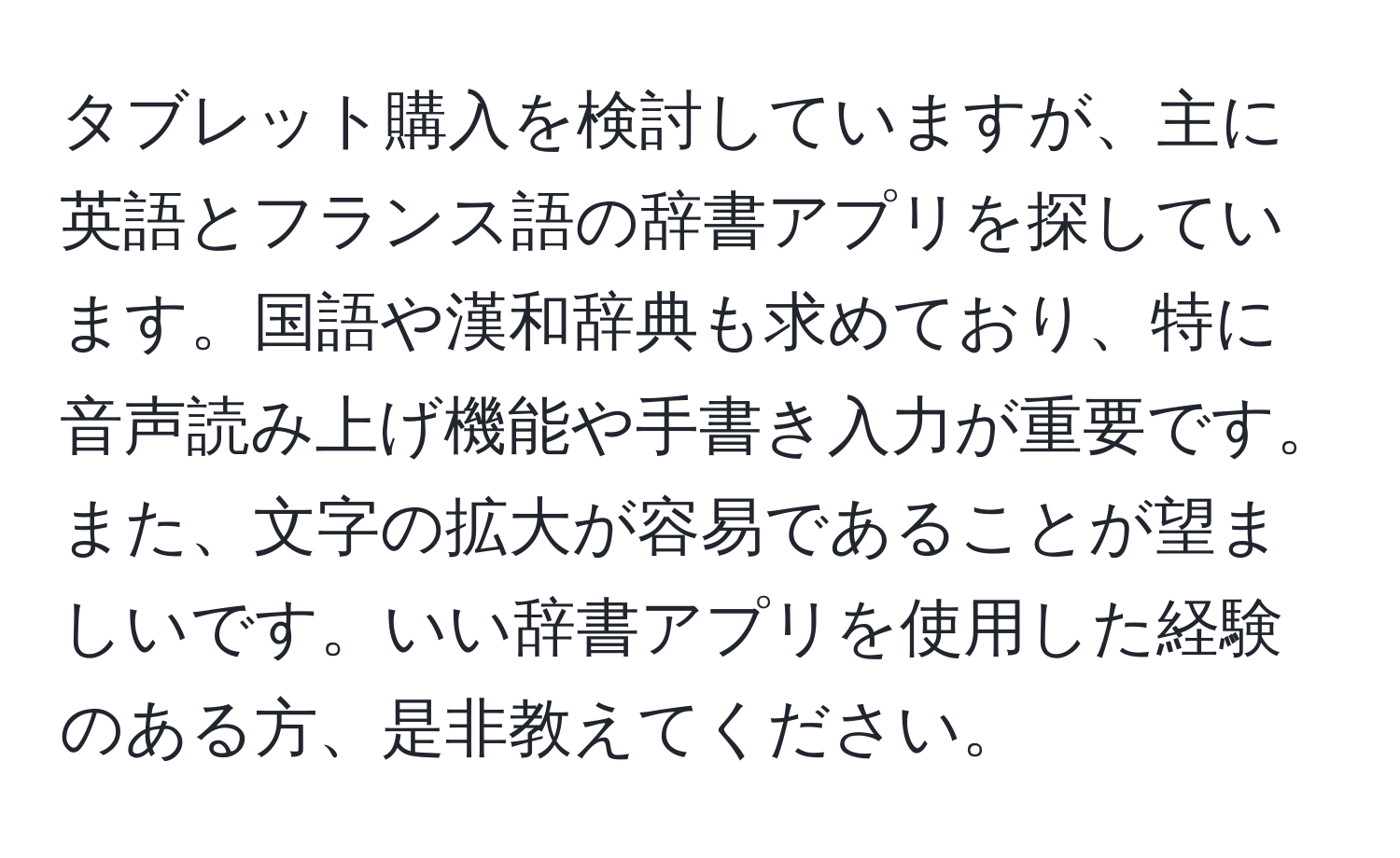 タブレット購入を検討していますが、主に英語とフランス語の辞書アプリを探しています。国語や漢和辞典も求めており、特に音声読み上げ機能や手書き入力が重要です。また、文字の拡大が容易であることが望ましいです。いい辞書アプリを使用した経験のある方、是非教えてください。