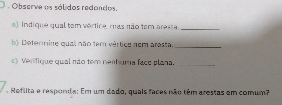 Observe os sólidos redondos. 
a) Indique qual tem vértice, mas não tem aresta._ 
b) Determine qual não tem vértice nem aresta._ 
c) Verifique qual não tem nenhuma face plana._ 
* Reflita e responda: Em um dado, quais faces não têm arestas em comum?