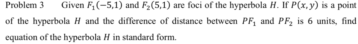 Problem 3 Given F_1(-5,1) and F_2(5,1) are foci of the hyperbola H. If P(x,y) is a point 
of the hyperbola H and the difference of distance between PF_1 and PF_2 is 6 units, find 
equation of the hyperbola H in standard form.