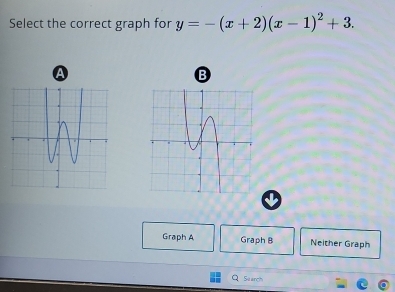 Select the correct graph for y=-(x+2)(x-1)^2+3. 
A 
B 
Graph A Graph B Neither Graph 
Suarch