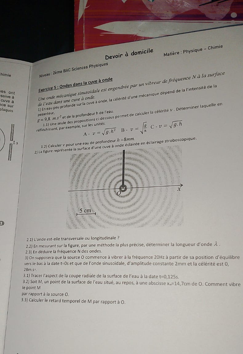 Matière : Physique - Chimie
Devoir à domicile
himie   Niveau : 2ème BAC Sciences Physiques
Exercice 5 : Ondes dans la cuve à onde
ssive à Une onde mécanique sinusoïdale est engendrée par un vibreur de fréquence N à la surface
es ont
plaques 1) En eau peu profonde sur la cuve à onde, la célérité d'une mécanique dépend de la l'intensité de la
cuve à
ce sur
de l'eau dans une cuve à onde.
et de la profondeur h de l’eau.
1.1) Une seule des propositions ci-dessous permet de calculer la célérité ν . Déterminer laquelle en
g=9,8.m.s^(-2) pesanteur,
t réfléchissant, par exemple, sur les unités.
A-v=sqrt(g.h^2) B-v=sqrt(frac g)hC-v=sqrt(g.h)
1.2) Calculer ν pour une eau de profondeur h=8mm.
to
2) La figure représente la surface d'une cuve à onde éclairée en éclairage stroboscopique.
x
5 cm
1
2.1) L'onde est-elle transversale ou longitudinale ?
2.2) En mesurant sur la figure, par une méthode la plus précise, déterminer la longueur d'onde λ .
2.3) En déduire la fréquence N des ondes.
3) On supposera que la source O commence à vibrer à la fréquence 20Hz à partir de sa position d'équilibre
vers le bas à la date t=0s et que de l'onde sinusoïdale, d'amplitude constante 2mm et la célérité est 0,
28m.s·.
3.1) Tracer l’aspect de la coupe radiale de la surface de l'eau à la date t=0,125s.
3.2) Soit M, un point de la surface de l’eau situé, au repos, à une abscisse x_M=14,7cm de O. Comment vibre
le point M
par rapport à la source O.
3.3) Calculer le retard temporel de M par rapport à O.