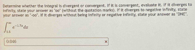 Determine whether the integral is divergent or convergent. If it is convergent, evaluate it. If it diverges to 
infinity, state your answer as "oo" (without the quotation marks). If it diverges to negative infinity, state 
your answer as "-oo". If it diverges without being infinity or negative infinity, state your answer as "DNE '.
∈t _(1.5)^(∈fty)e^(-1.7x)dx
0.046 ×