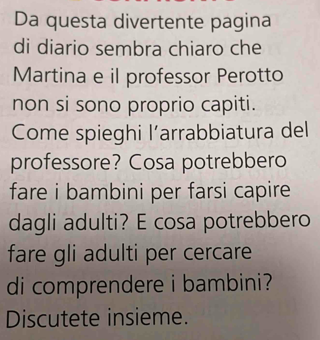 Da questa divertente pagina 
di diario sembra chiaro che 
Martina e il professor Perotto 
non si sono proprio capiti. 
Come spieghi l’arrabbiatura del 
professore? Cosa potrebbero 
fare i bambini per farsi capire 
dagli adulti? E cosa potrebbero 
fare gli adulti per cercare 
di comprendere i bambini? 
Discutete insieme.