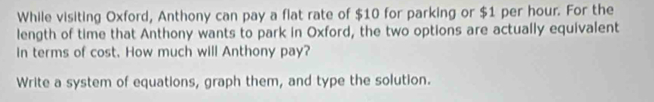 While visiting Oxford, Anthony can pay a flat rate of $10 for parking or $1 per hour. For the 
length of time that Anthony wants to park in Oxford, the two options are actually equivalent 
In terms of cost. How much will Anthony pay? 
Write a system of equations, graph them, and type the solution.