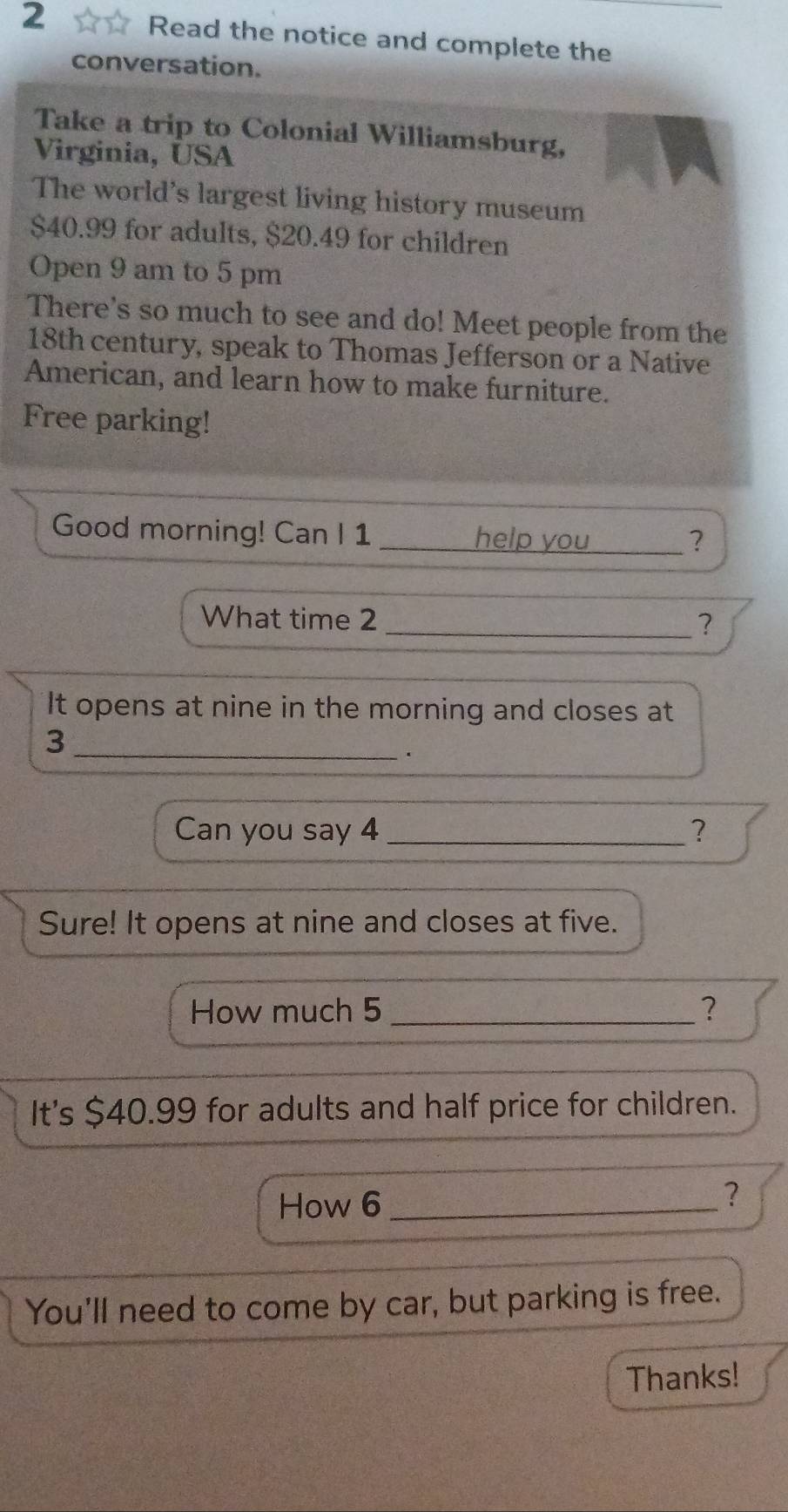 Read the notice and complete the 
conversation. 
Take a trip to Colonial Williamsburg, 
Virginia, USA 
The world's largest living history museum
$40.99 for adults, $20.49 for children 
Open 9 am to 5 pm 
There's so much to see and do! Meet people from the
18th century, speak to Thomas Jefferson or a Native 
American, and learn how to make furniture. 
Free parking! 
Good morning! Can I 1 _help you _? 
What time 2 _? 
It opens at nine in the morning and closes at 
_3 
. 
Can you say 4 _? 
Sure! It opens at nine and closes at five. 
How much 5 _？ 
It's $40.99 for adults and half price for children. 
How 6 _ 
? 
You'll need to come by car, but parking is free. 
Thanks!