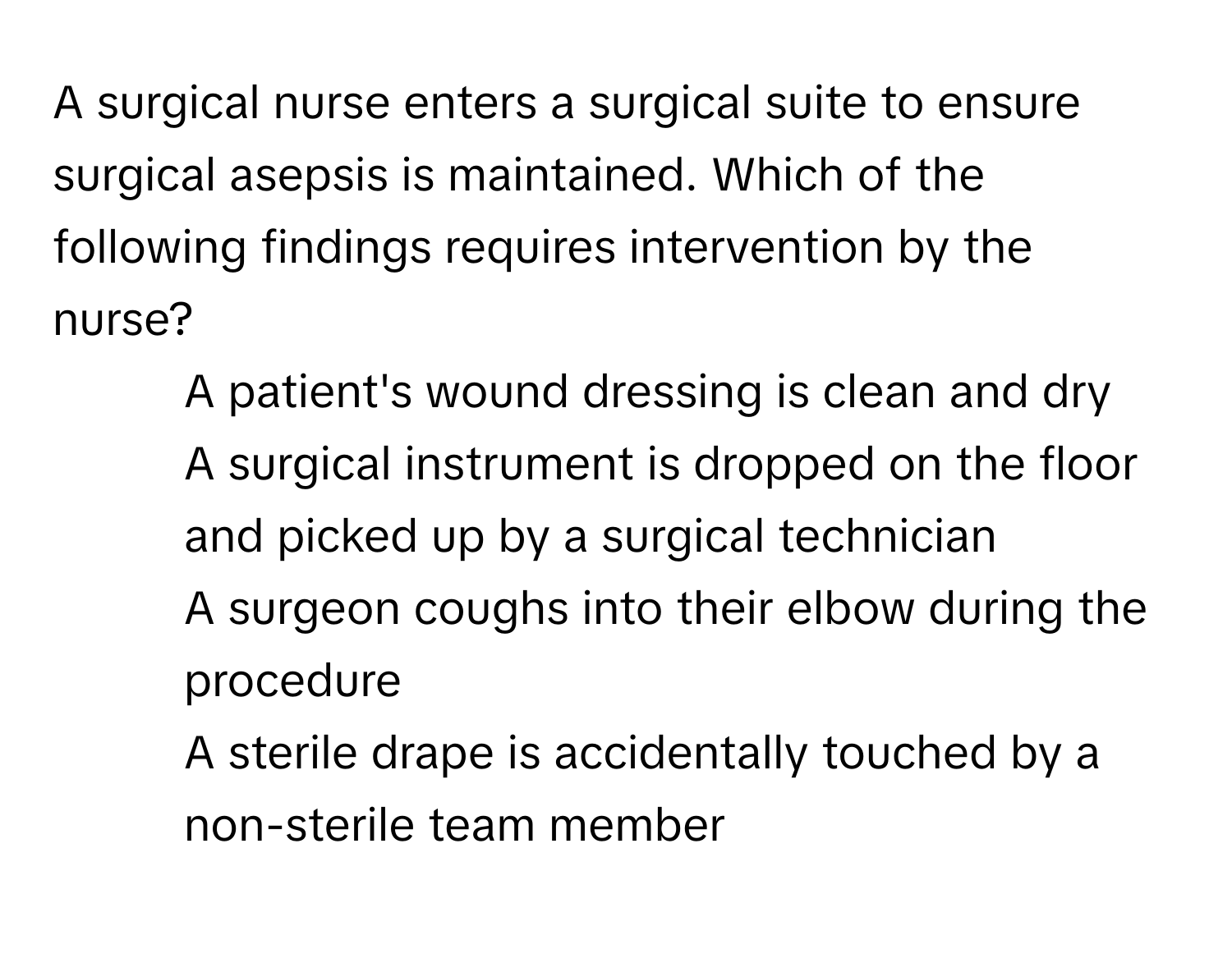 A surgical nurse enters a surgical suite to ensure surgical asepsis is maintained. Which of the following findings requires intervention by the nurse?

1) A patient's wound dressing is clean and dry 
2) A surgical instrument is dropped on the floor and picked up by a surgical technician 
3) A surgeon coughs into their elbow during the procedure 
4) A sterile drape is accidentally touched by a non-sterile team member