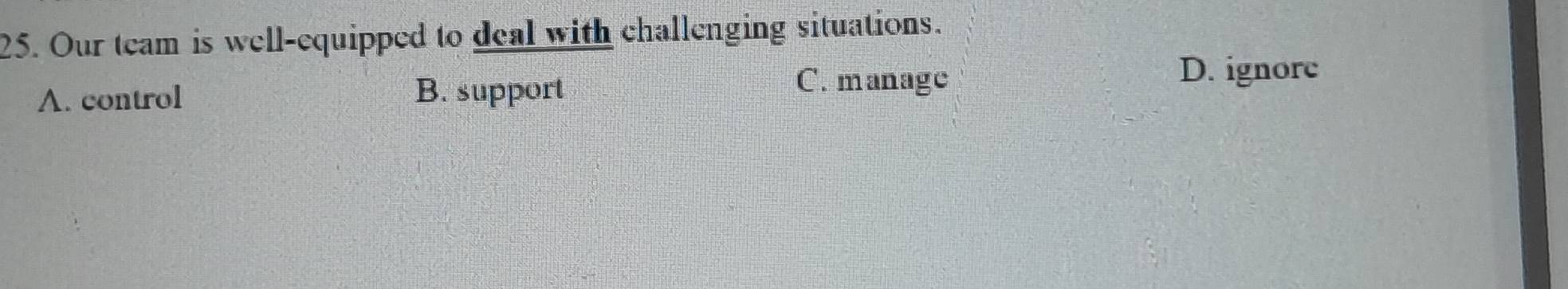Our team is well-equipped to deal with challenging situations.
A. control B. support
C. manage
D. ignore