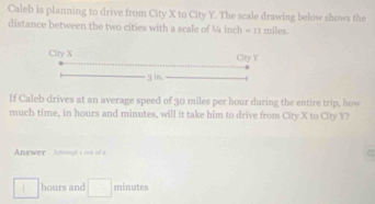 Caleb is planning to drive from City X to City Y. The scale drawing below shows the 
distance between the two cities with a scale of ¼ inch = 11 miles. 
If Caleb drives at an average speed of 30 miles per hour during the entire trip, how 
much time, in hours and minutes, will it take him to drive from City X to City Y? 
Answer - Attempt t out of a
hours and □ minutes