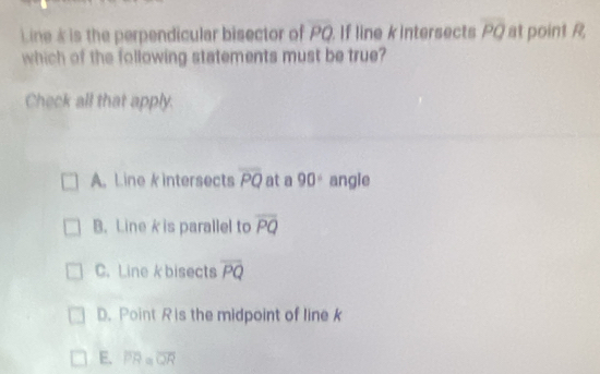 Line & is the perpendicular bisector of PQ If line k intersects overline PQ at point R
which of the following statements must be true?
Check all that apply.
A. Line k intersects overline PQ at a 90° angle
B. Line k is parallel to overline PQ
C. Line kbisects overline PQ
D. Point R is the midpoint of line k
E. PRa overline QR