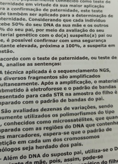 armente connécido como teste de 
ternidade em virtude da sua maior aplicação 
ra a confirmação de paternidade, este teste 
de também ser aplicado para a determinação de 
aternidade. Considerando que cada indivíduo 
cebe 50% do seu DNA da sua mãe e os outros
% do seu pai, por meio da avaliação do seu 
aterial genético com o do(a) suspeito(a) pai ou 
e, é possível confirmar com uma segurança 
stante elevada, próxima a 100%, a suspeita em 
estão. 
acordo com o teste de paternidade, ou teste de 
A, analise as sentenças: 
A técnica aplicada é o sequenciamento NGS, 
s diversos fragmentos são amplificados 
ultaneamente. Após a amplificação, o material 
ubmetido à eletroforese e o padrão de bandas 
esentado para cada STR na amostra do filho é 
mparado com o padrão de bandas do pai. 
São avaliadas dezenas de variações, sendo 
aumente utilizados os polimorfismos do tipo 
, conhecidos como microssatélites, que quan 
aparada com as regiões do DNA que contenha 
es marcadores, espera-se que o padrão de 
etição em cada um dos cromossomos 
hólogos seja herdado dos pais. 
- Além do DNA do suposto pai, utiliza-se o D 
te da mãe, pois, assim, pode-se