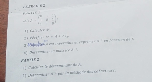 PARTIE 
Soit A=beginpmatrix 0&1&1 1&0&1 1&1&0endpmatrix : 
1) Calculer A^2. 
2) Vérifier A^2=A+2I_3. 
3) À À est inversible et exprimer A^(-1) en fonction de A. 
4) Déterminer la matrice A^(-1). 
PARTIE 2 
1) Calculer le déterminant de A. 
2) Déterminer A^(-1) par la méthode des cofacteurs.