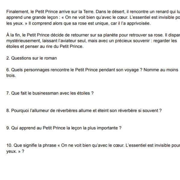 Finalement, le Petit Prince arrive sur la Terre. Dans le désert, il rencontre un renard qui lu 
apprend une grande leçon : « On ne voit bien qu'avec le cœur. L'essentiel est invisible po 
les yeux. » Il comprend alors que sa rose est unique, car il l'a apprivoisée. 
À la fin, le Petit Prince décide de retourner sur sa planète pour retrouver sa rose. Il dispar 
mystérieusement, laissant l'aviateur seul, mais avec un précieux souvenir : regarder les 
étoiles et penser au rire du Petit Prince. 
2. Questions sur le roman 
6. Quels personnages rencontre le Petit Prince pendant son voyage ? Nomme au moins 
trois. 
7. Que fait le businessman avec les étoiles ? 
8. Pourquoi l'allumeur de réverbères allume et éteint son réverbère si souvent ? 
9. Qui apprend au Petit Prince la leçon la plus importante ? 
10. Que signifie la phrase « On ne voit bien qu'avec le cœur. L'essentiel est invisible pour 
yeux. » ?