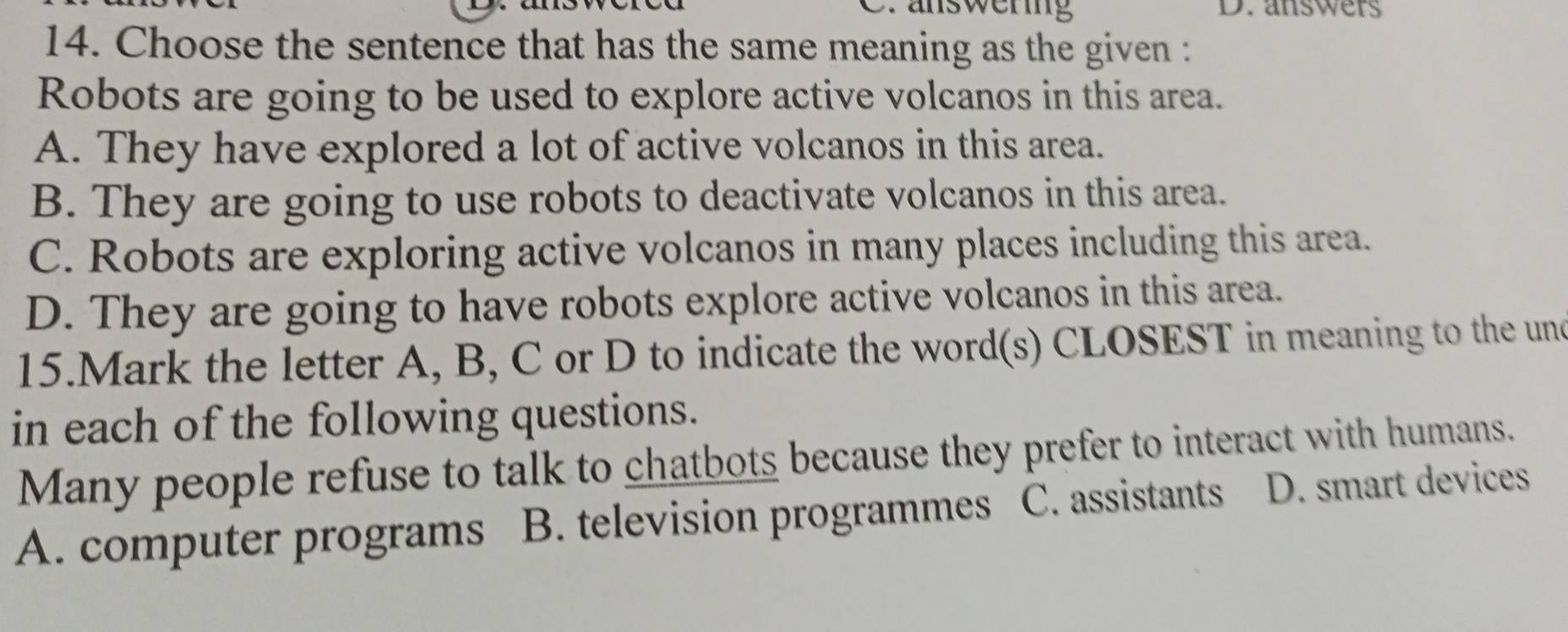 answering D. answers
14. Choose the sentence that has the same meaning as the given :
Robots are going to be used to explore active volcanos in this area.
A. They have explored a lot of active volcanos in this area.
B. They are going to use robots to deactivate volcanos in this area.
C. Robots are exploring active volcanos in many places including this area.
D. They are going to have robots explore active volcanos in this area.
15.Mark the letter A, B, C or D to indicate the word(s) CLOSEST in meaning to the und
in each of the following questions.
Many people refuse to talk to chatbots because they prefer to interact with humans.
A. computer programs B. television programmes C. assistants D. smart devices