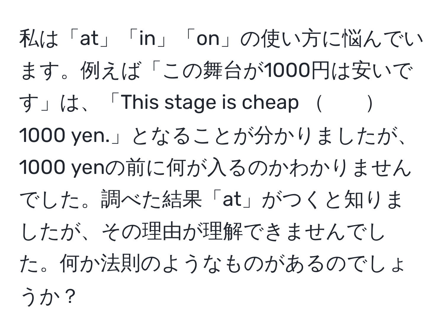 私は「at」「in」「on」の使い方に悩んでいます。例えば「この舞台が1000円は安いです」は、「This stage is cheap 　　1000 yen.」となることが分かりましたが、1000 yenの前に何が入るのかわかりませんでした。調べた結果「at」がつくと知りましたが、その理由が理解できませんでした。何か法則のようなものがあるのでしょうか？